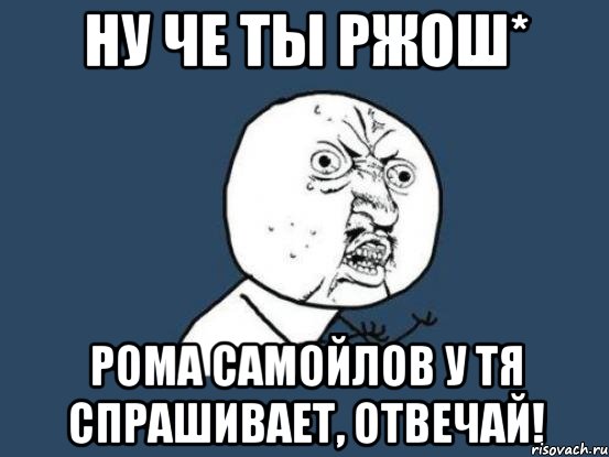 ну че ты ржош* рома самойлов у тя спрашивает, отвечай!, Мем Ну почему