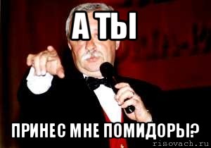 а ты принес мне помидоры?