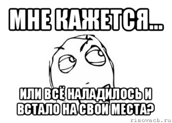 мне кажется... или всё наладилось и встало на свои места?