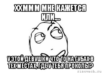 ххммм мне кажется или.... у этой девушки что то на губах в тех местах, где у тебя проколы?