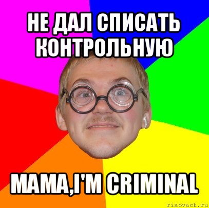 не дал списать контрольную mama,i'm criminal