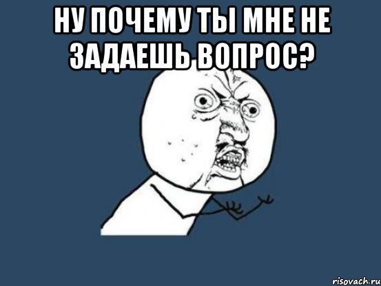 ну почему ты мне не задаешь вопрос? , Мем Ну почему