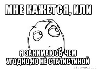 мне кажется, или я занимаюсь чем угодно,но не статистикой