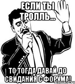 если ты тролль... то тогда давай до свидания с форума!