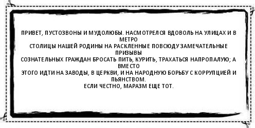 Привет, пустозвоны и мудолюбы. Насмотрелся вдоволь на улицах и в метро
столицы нашей Родины на раскленные повсюду замечательные призывы
сознательных граждан бросать пить, курить, трахаться напропалую; а вместо
этого идти на заводы, в церкви, и на народную борьбу с коррупцией и пьянством.
Если честно, маразм еще тот. , Комикс Асоциальная антиреклама