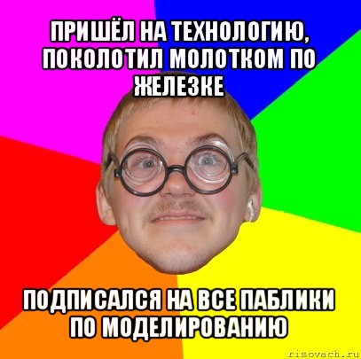 пришёл на технологию, поколотил молотком по железке подписался на все паблики по моделированию, Мем Типичный ботан