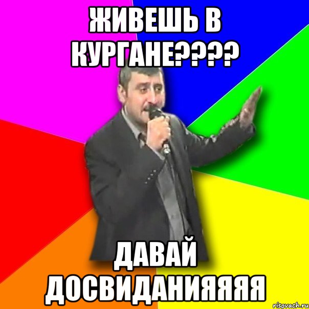 живешь в кургане??? давай досвиданияяяя