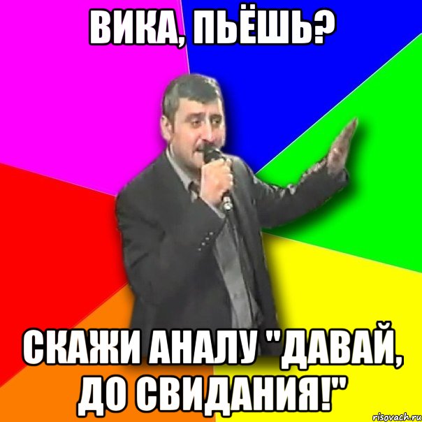 вика, пьёшь? скажи аналу "давай, до свидания!"