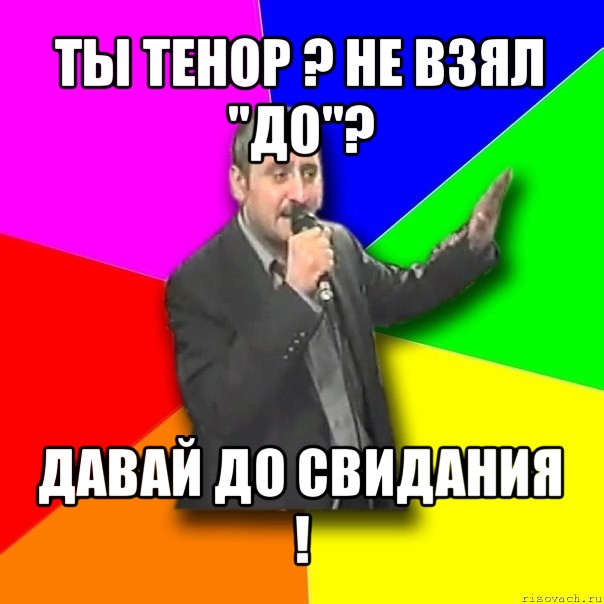 ты тенор ? не взял "до"? давай до свидания !