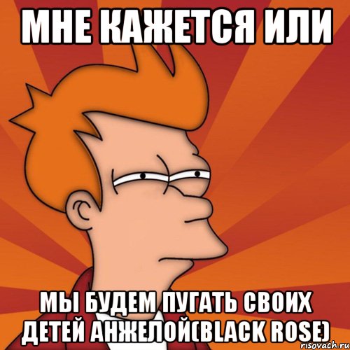 мне кажется или мы будем пугать своих детей анжелой(black rose), Мем Мне кажется или (Фрай Футурама)