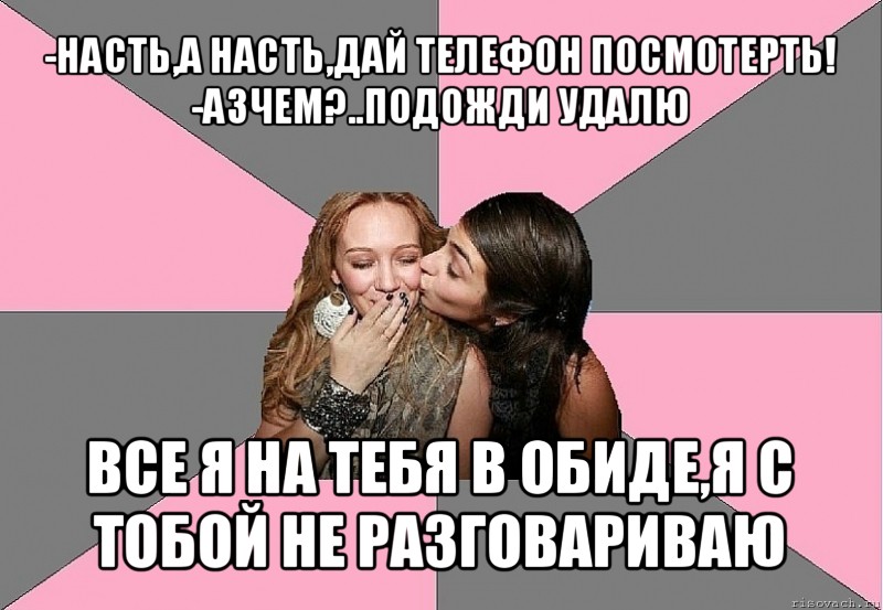 -насть,а насть,дай телефон посмотерть!
-азчем?..подожди удалю все я на тебя в обиде,я с тобой не разговариваю, Мем тп