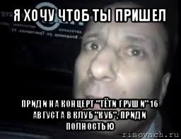 я хочу чтоб ты пришел приди на концерт "тёти груши" 16 августа в клуб "куб", приди полностью