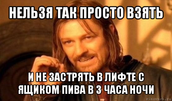 нельзя так просто взять и не застрять в лифте с ящиком пива в 3 часа ночи, Мем Нельзя просто так взять и (Боромир мем)