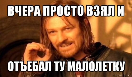 вчера просто взял и отъебал ту малолетку, Мем Нельзя просто так взять и (Боромир мем)