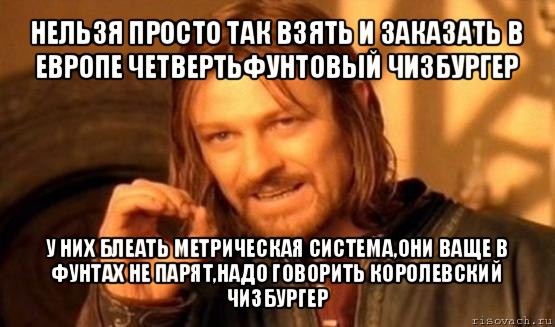 нельзя просто так взять и заказать в европе четвертьфунтовый чизбургер у них блеать метрическая система,они ваще в фунтах не парят,надо говорить королевский чизбургер, Мем Нельзя просто так взять и (Боромир мем)