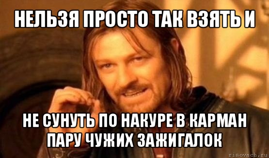 нельзя просто так взять и не сунуть по накуре в карман пару чужих зажигалок, Мем Нельзя просто так взять и (Боромир мем)