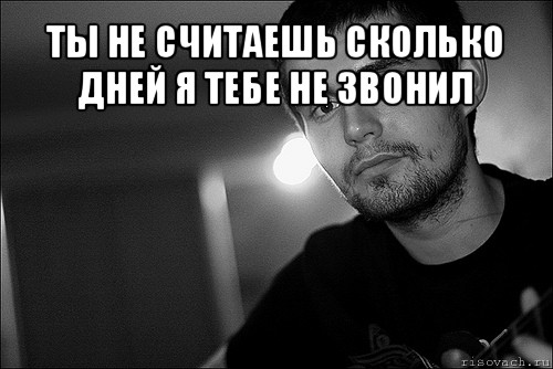 Ты не считаешь. Ты не считаешь сколько дней я тебе не звонил. Ты не считаешь нойз. Ты не считаешься.