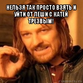 нельзя так просто взять и уйти от лёши с катей трезвым! , Мем Нельзя просто так взять и (Боромир мем)