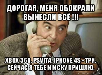 дорогая, меня обокрали вынесли всё !!! xbox 360, psvita, iphone 4s - три. сейчас я тебе ммску пришлю.