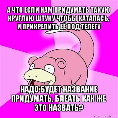 а что если нам придумать такую круглую штуку чтобы каталась, и прикрепить её под телегу надо будет название придумать, блеать как же это назвать?