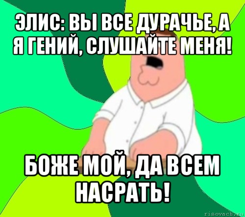 элис: вы все дурачье, а я гений, слушайте меня! боже мой, да всем насрать!