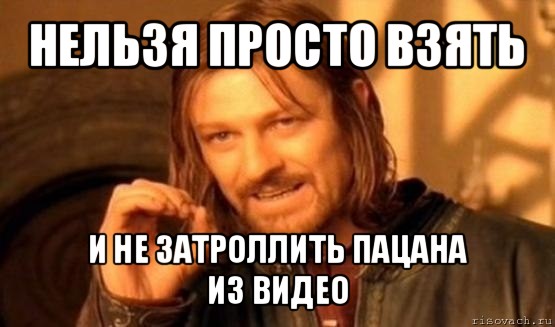 нельзя просто взять и не затроллить пацана
из видео, Мем Нельзя просто так взять и (Боромир мем)