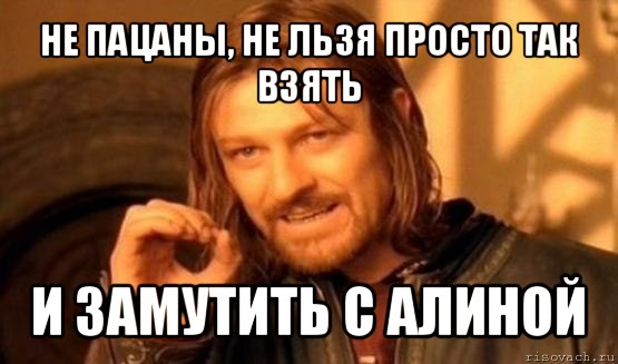 не пацаны, не льзя просто так взять и замутить с алиной, Мем Нельзя просто так взять и (Боромир мем)