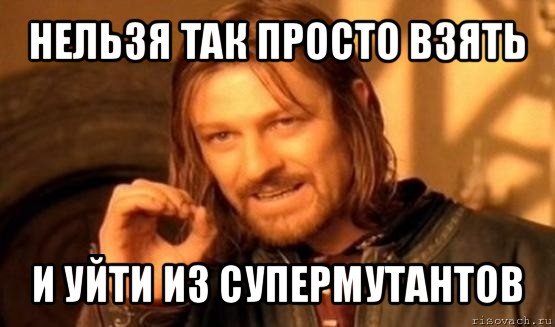 нельзя так просто взять и уйти из супермутантов, Мем Нельзя просто так взять и (Боромир мем)