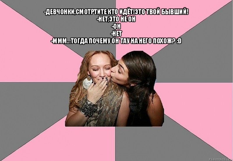 -девчонки,смотртите кто идёт!это твой бывший!
-нет,это не он
-он
-нет
-ммм...тогда почему он тау на него похож? :d 