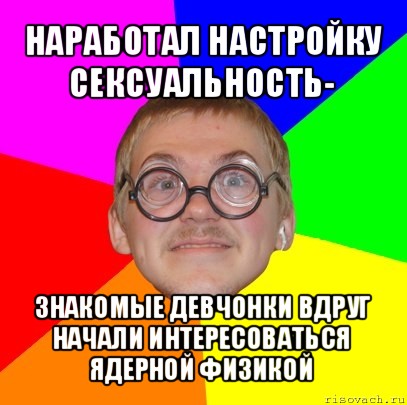 наработал настройку сексуальность- знакомые девчонки вдруг начали интересоваться ядерной физикой, Мем Типичный ботан