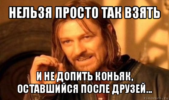 нельзя просто так взять и не допить коньяк, оставшийся после друзей..., Мем Нельзя просто так взять и (Боромир мем)