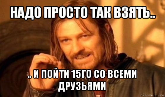 надо просто так взять.. .. и пойти 15го со всеми друзьями, Мем Нельзя просто так взять и (Боромир мем)