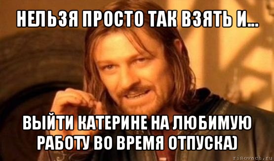 нельзя просто так взять и... выйти катерине на любимую работу во время отпуска), Мем Нельзя просто так взять и (Боромир мем)