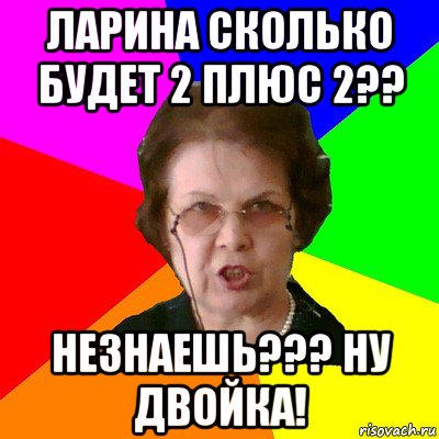 ларина сколько будет 2 плюс 2?? незнаешь??? ну двойка!, Мем Типичная училка