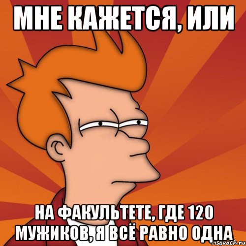 мне кажется, или на факультете, где 120 мужиков, я всё равно одна