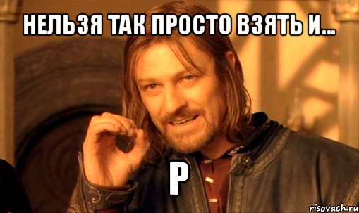 нельзя так просто взять и... р, Мем Нельзя просто так взять и (Боромир мем)