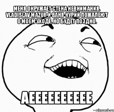 меня окружает стена невнимания. vladislav mazur и ваня курий пожалеют о моем уходе, но будет поздно. аееееееееее, Мем Дааа
