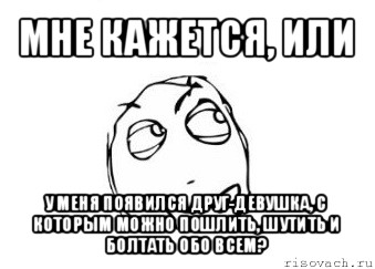 мне кажется, или у меня появился друг-девушка, с которым можно пошлить, шутить и болтать обо всем?, Мем Мне кажется или