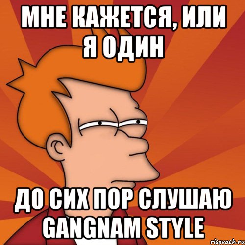 мне кажется, или я один до сих пор слушаю gangnam style, Мем Мне кажется или (Фрай Футурама)