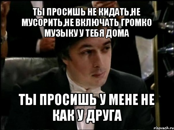 ты просишь не кидать,не мусорить,не включать громко музыку у тебя дома ты просишь у мене не как у друга