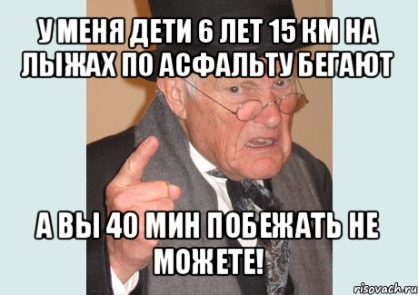 у меня дети 6 лет 15 км на лыжах по асфальту бегают а вы 40 мин побежать не можете!