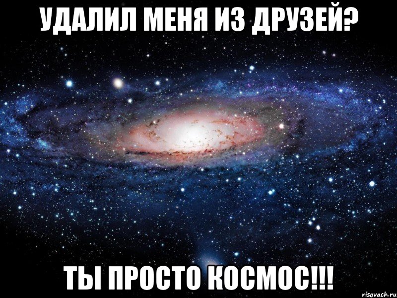 удалил меня из друзей? ты просто космос!!!