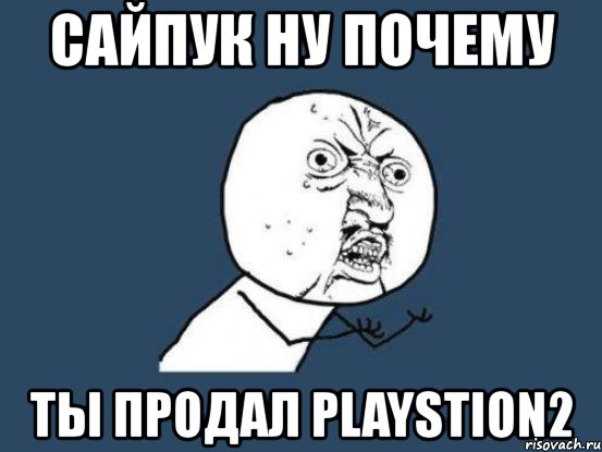 сайпук ну почему ты продал рlaystion2, Мем Ну почему