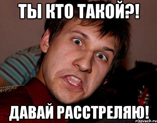 ты кто такой?! давай расстреляю!