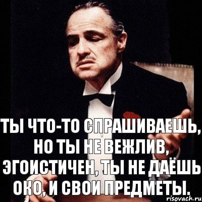 ты что-то спрашиваешь, но ты не вежлив, эгоистичен, ты не даёшь око, и свои предметы.