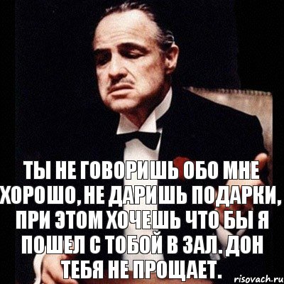 Ты не говоришь обо мне хорошо, не даришь подарки, при этом хочешь что бы я пошел с тобой в зал. Дон тебя не прощает.