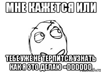 мне кажется или тебе уже не терпится узнать как я это делаю =dddddd, Мем Мне кажется или