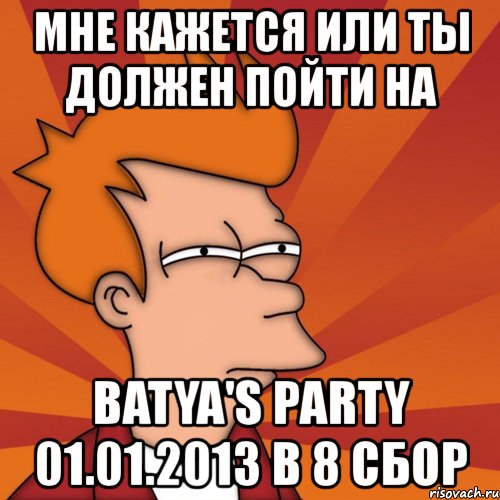 мне кажется или ты должен пойти на batya's party 01.01.2013 в 8 сбор