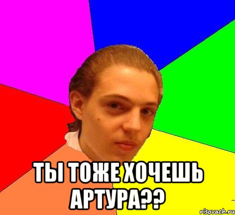  ты тоже хочешь артура??