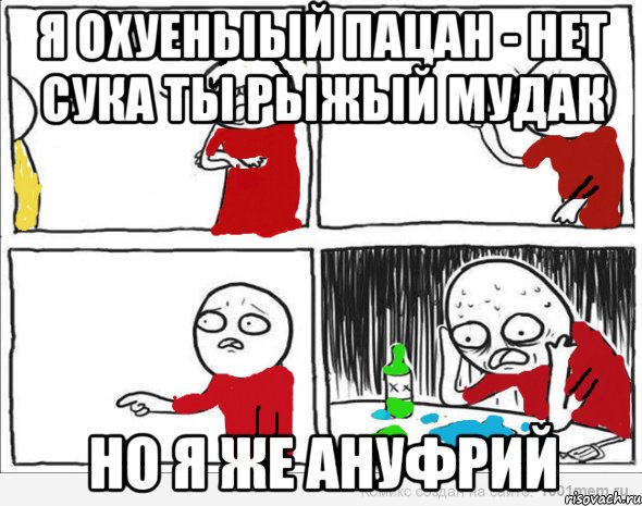 я охуеныый пацан - нет сука ты рыжый мудак но я же ануфрий